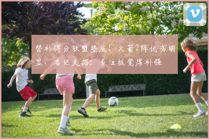 替补得分联盟垫底！火箭2阵优劣明显，名记支招：专注板凳席补强