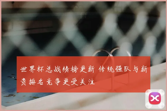 世界杯总战绩榜更新 传统强队与新贵排名竞争更受关注