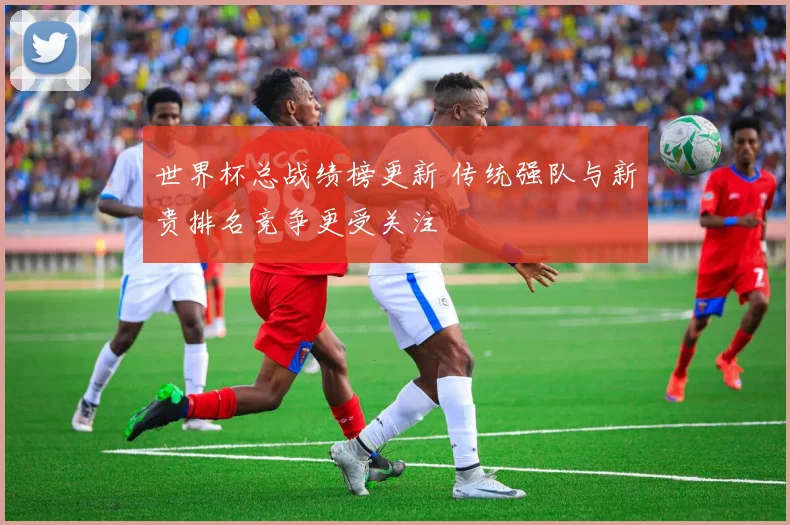 世界杯总战绩榜更新 传统强队与新贵排名竞争更受关注