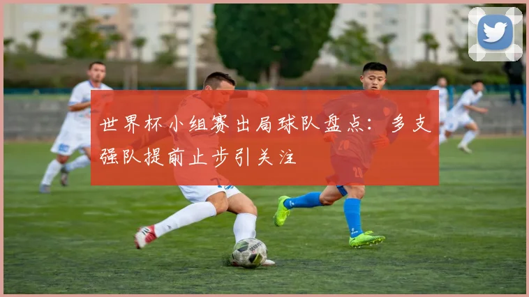 世界杯小组赛出局球队盘点：多支强队提前止步引关注