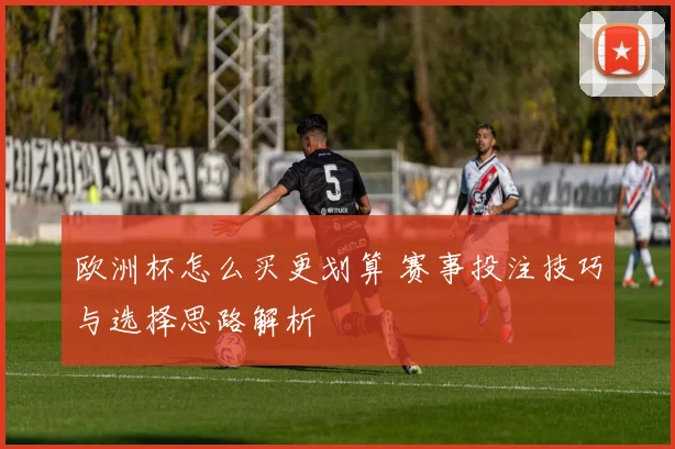 欧洲杯怎么买更划算 赛事投注技巧与选择思路解析