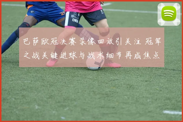 巴萨欧冠决赛录像回放引关注 冠军之战关键进球与战术细节再成焦点