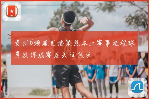 贵州6频道直播聚焦本土赛事进程球员发挥成赛后关注焦点