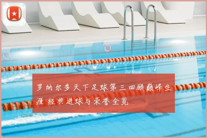 罗纳尔多天下足球第三回顾巅峰生涯 经典进球与荣誉全览