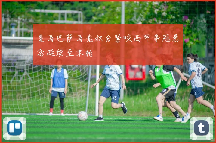 皇马巴萨马竞积分紧咬西甲争冠悬念延续至末轮