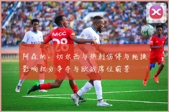 阿森纳、切尔西与热刺伤停与轮换影响积分争夺与欧战席位前景