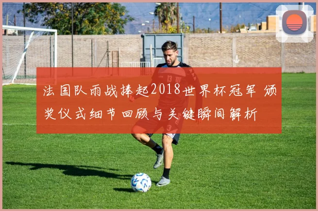 法国队雨战捧起2018世界杯冠军 颁奖仪式细节回顾与关键瞬间解析