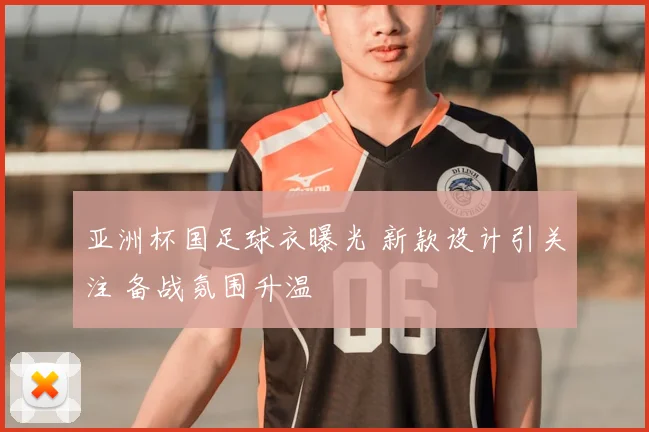 亚洲杯国足球衣曝光 新款设计引关注 备战氛围升温