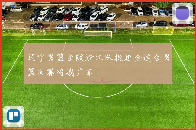 辽宁男篮击败浙江队挺进全运会男篮决赛将战广东