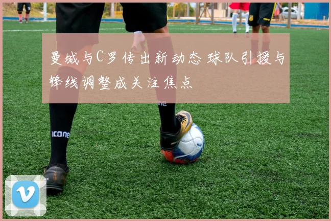 曼城与C罗传出新动态 球队引援与锋线调整成关注焦点