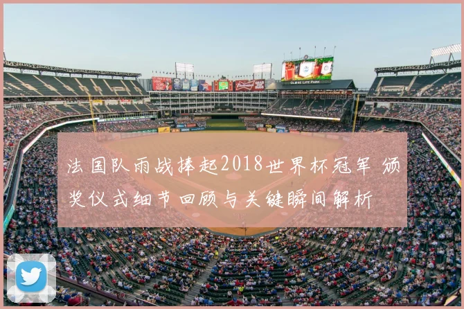 法国队雨战捧起2018世界杯冠军 颁奖仪式细节回顾与关键瞬间解析