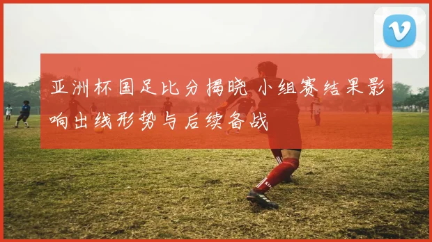 亚洲杯国足比分揭晓 小组赛结果影响出线形势与后续备战