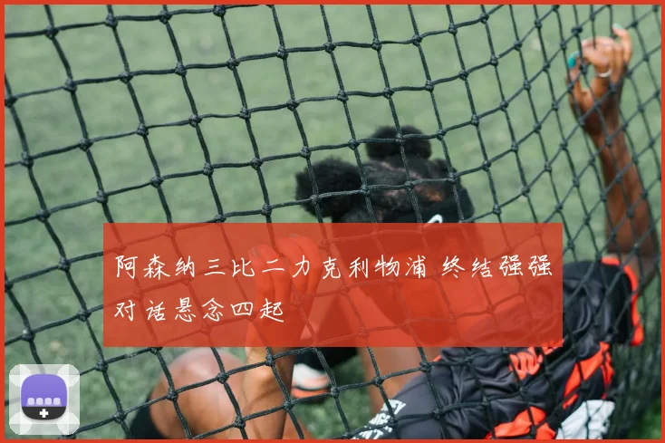 阿森纳三比二力克利物浦 终结强强对话悬念四起