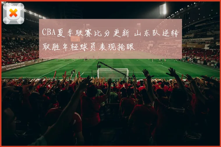 CBA夏季联赛比分更新 山东队逆转取胜年轻球员表现抢眼