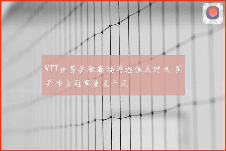 WTT世界乒联赛场再迎焦点对决 国乒冲击冠军看点十足
