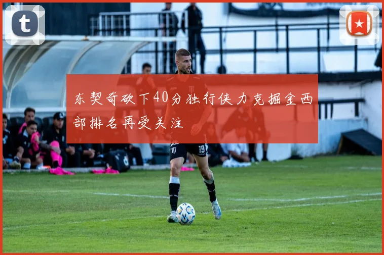 东契奇砍下40分独行侠力克掘金西部排名再受关注