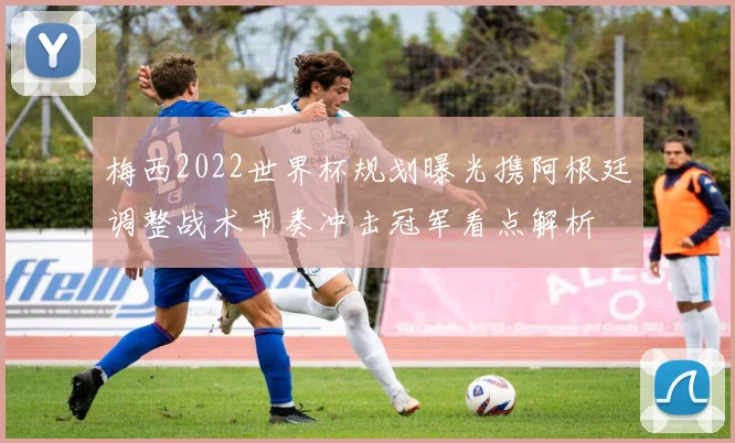 梅西2022世界杯规划曝光携阿根廷调整战术节奏冲击冠军看点解析