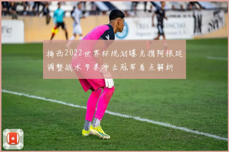 梅西2022世界杯规划曝光携阿根廷调整战术节奏冲击冠军看点解析