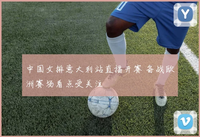 中国女排意大利站直播开赛 备战欧洲赛场看点受关注