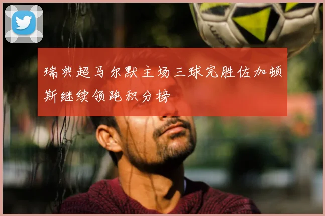 瑞典超马尔默主场三球完胜佐加顿斯继续领跑积分榜