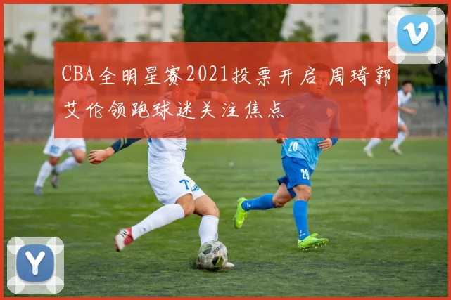 CBA全明星赛2021投票开启 周琦郭艾伦领跑球迷关注焦点