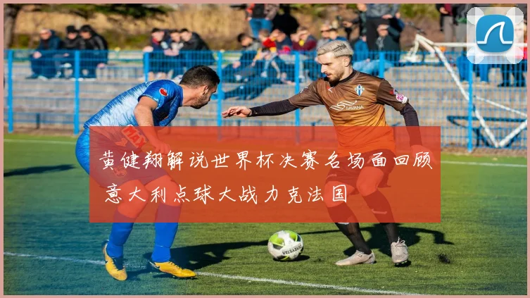 黄健翔解说世界杯决赛名场面回顾 意大利点球大战力克法国