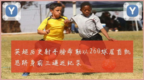 英超历史射手榜希勒以260球居首凯恩跻身前三逼近纪录