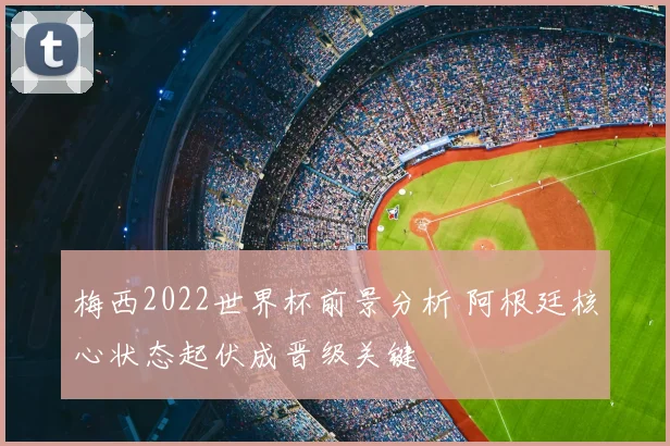 梅西2022世界杯前景分析 阿根廷核心状态起伏成晋级关键