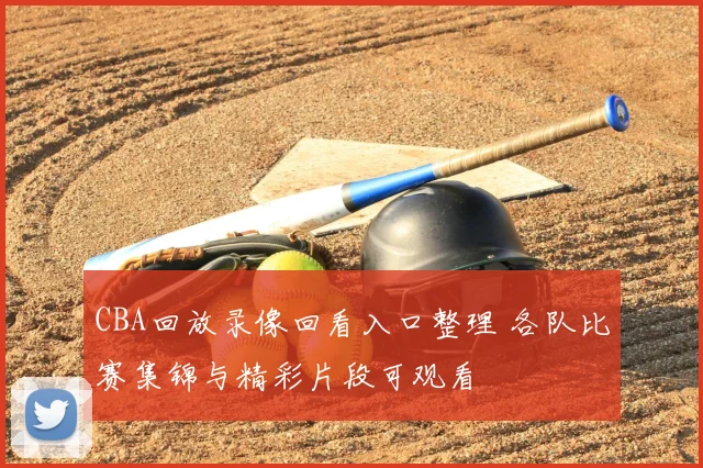 CBA回放录像回看入口整理 各队比赛集锦与精彩片段可观看